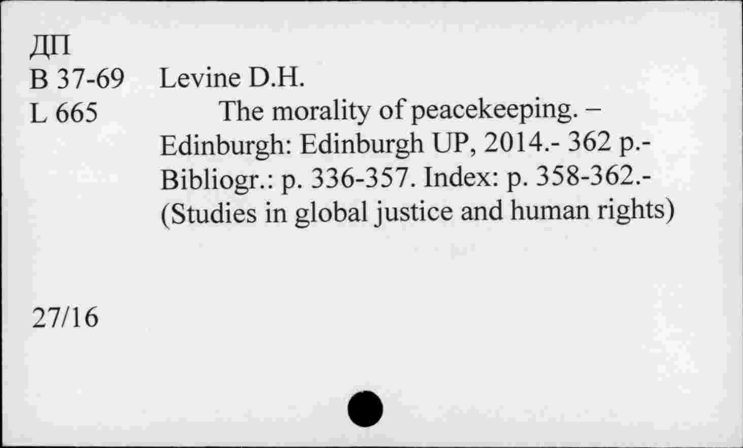 ﻿An
B 37-69
L665
Levine D.H.
The morality of peacekeeping. -Edinburgh: Edinburgh UP, 2014.- 362 p.-Bibliogr.: p. 336-357. Index: p. 358-362.-(Studies in global justice and human rights)
27/16